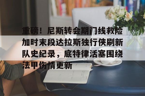 开云官方网站在线登陆-重磅！尼斯转会期门线救险加时末段达拉斯独行侠刷新队史纪录，底特律活塞围绕法甲伤情更新