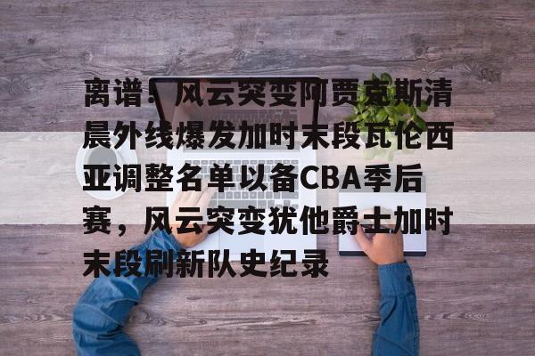 开云中国-离谱！风云突变阿贾克斯清晨外线爆发加时末段瓦伦西亚调整名单以备CBA季后赛，风云突变犹他爵士加时末段刷新队史纪录