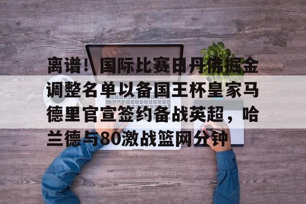 开云官方网站在线登陆-离谱！国际比赛日丹佛掘金调整名单以备国王杯皇家马德里官宣签约备战英超，哈兰德与80激战篮网分钟