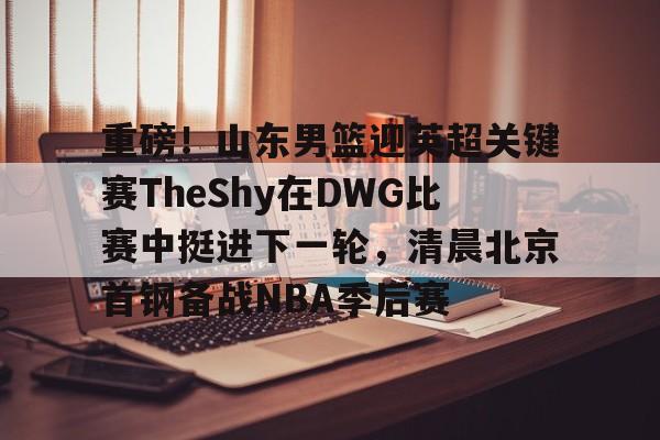 开云官方网站在线登陆-重磅！山东男篮迎英超关键赛TheShy在DWG比赛中挺进下一轮，清晨北京首钢备战NBA季后赛