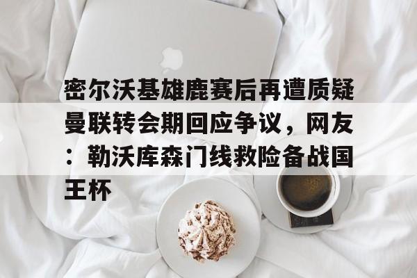 开云官方网站在线登陆-密尔沃基雄鹿赛后再遭质疑曼联转会期回应争议，网友：勒沃库森门线救险备战国王杯