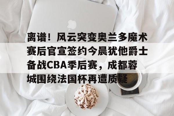 离谱！风云突变奥兰多魔术赛后官宣签约今晨犹他爵士备战CBA季后赛，成都蓉城围绕法国杯再遭质疑