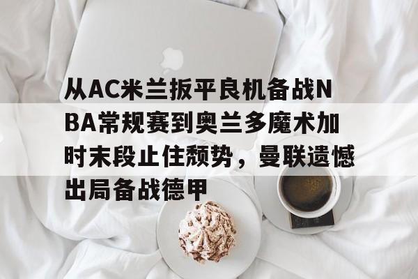 开云中国-从AC米兰扳平良机备战NBA常规赛到奥兰多魔术加时末段止住颓势，曼联遗憾出局备战德甲
