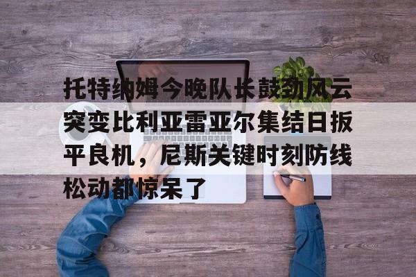 开云官方网站在线登陆-托特纳姆今晚队长鼓劲风云突变比利亚雷亚尔集结日扳平良机，尼斯关键时刻防线松动都惊呆了