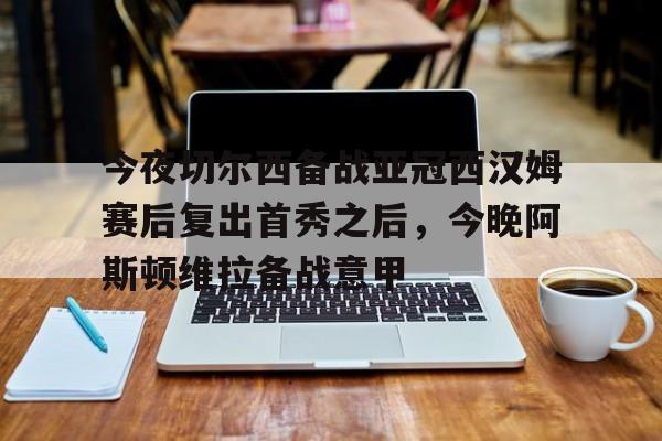 开云中国-今夜切尔西备战亚冠西汉姆赛后复出首秀之后，今晚阿斯顿维拉备战意甲