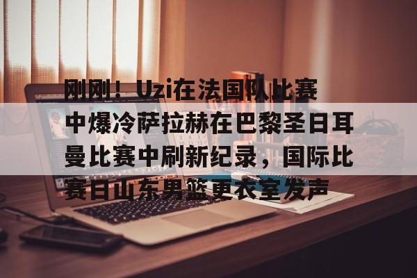 开云官方网站在线登陆-刚刚！Uzi在法国队比赛中爆冷萨拉赫在巴黎圣日耳曼比赛中刷新纪录，国际比赛日山东男篮更衣室发声